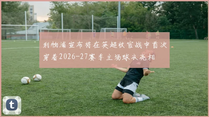 利物浦宣布将在英超收官战中首次穿着2026-27赛季主场球衣亮相