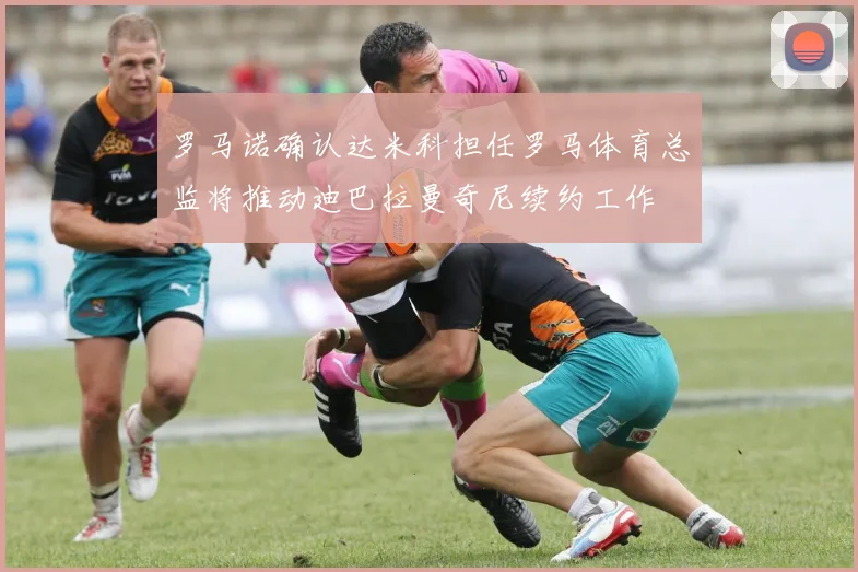 罗马诺确认达米科担任罗马体育总监将推动迪巴拉曼奇尼续约工作