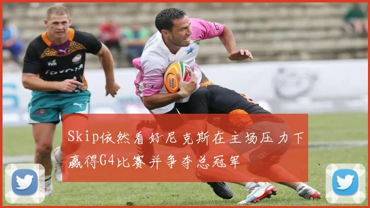 Skip依然看好尼克斯在主场压力下赢得G4比赛并争夺总冠军