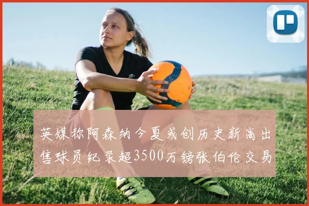 英媒称阿森纳今夏或创历史新高出售球员纪录超3500万镑张伯伦交易