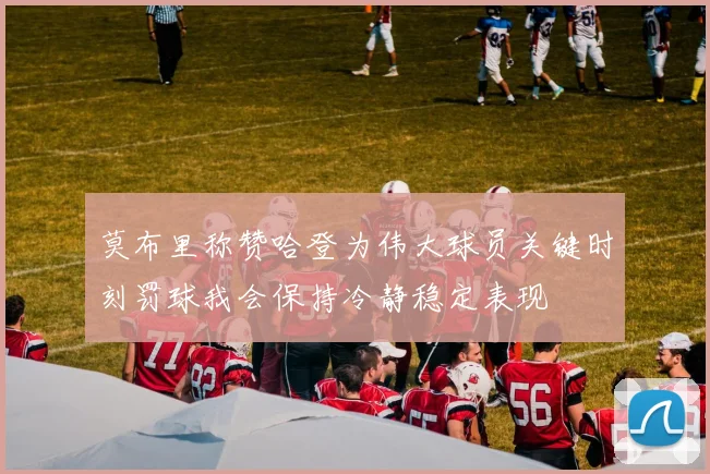 莫布里称赞哈登为伟大球员关键时刻罚球我会保持冷静稳定表现