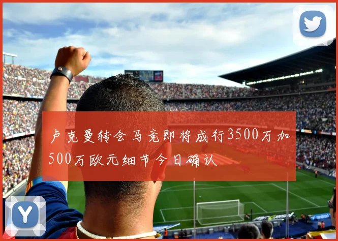 卢克曼转会马竞即将成行3500万加500万欧元细节今日确认