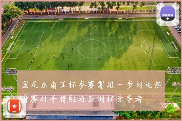 国足东南亚杯参赛需进一步讨论热身赛对手将贴近亚洲杯竞争者