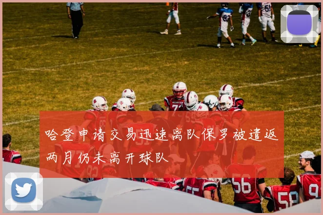 哈登申请交易迅速离队保罗被遣返两月仍未离开球队