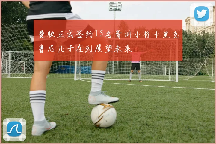 曼联正式签约15名青训小将卡里克鲁尼儿子在列展望未来