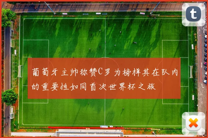 葡萄牙主帅称赞C罗为榜样其在队内的重要性如同首次世界杯之旅