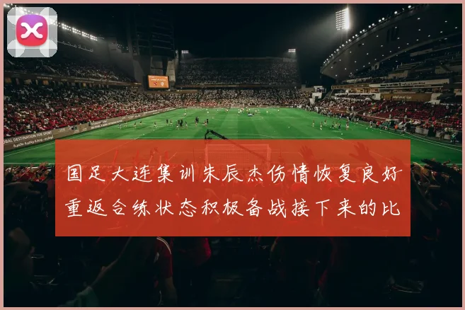 国足大连集训朱辰杰伤情恢复良好重返合练状态积极备战接下来的比赛