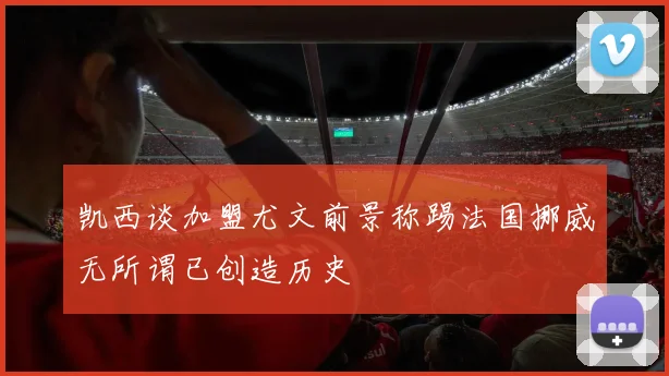 凯西谈加盟尤文前景称踢法国挪威无所谓已创造历史