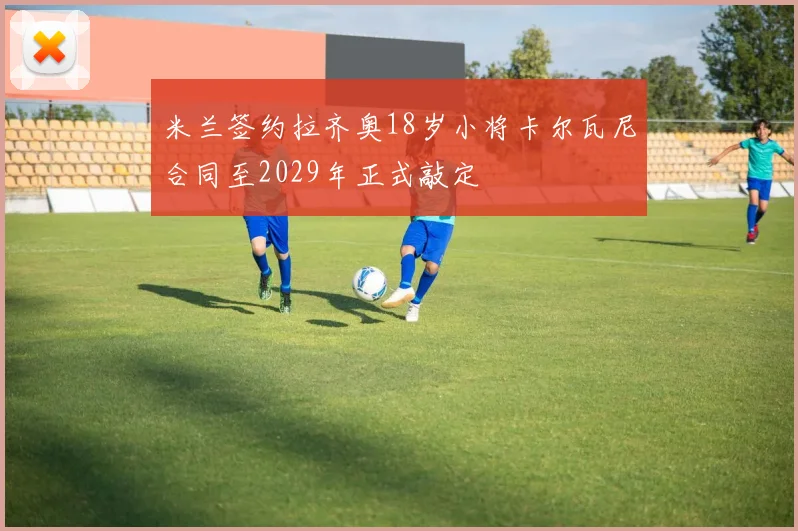 米兰签约拉齐奥18岁小将卡尔瓦尼合同至2029年正式敲定