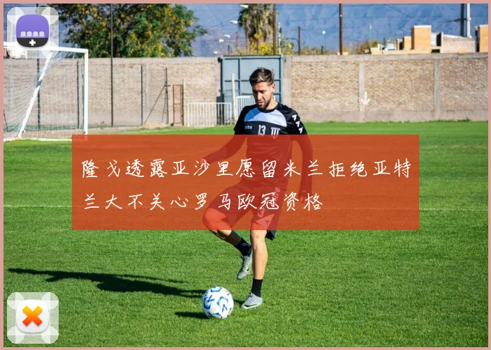 隆戈透露亚沙里愿留米兰拒绝亚特兰大不关心罗马欧冠资格