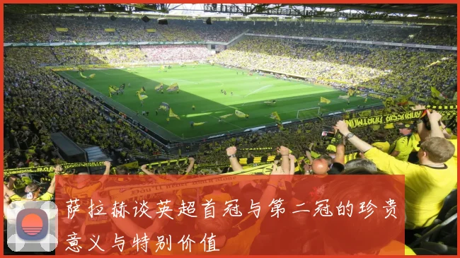 萨拉赫谈英超首冠与第二冠的珍贵意义与特别价值