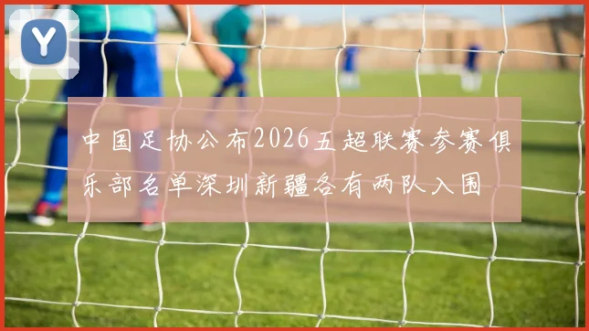 中国足协公布2026五超联赛参赛俱乐部名单深圳新疆各有两队入围